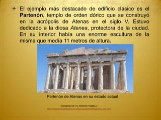 Partenón de Atenas en su estado actual
 El ejemplo más destacado de edificio clásico es el
Partenón, templo de orden dórico que se construyó
en la acrópolis de Atenas en el siglo V. Estuvo
dedicado a la diosa Atenea, protectora de la ciudad.
En su interior había una enorme escultura de la
misma que medía 11 metros de altura.
CONSTRUYE TU PROPIO TEMPLO
http://www.ancientgreece.co.uk/acropolis/challenge/cha_set.html
 