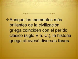 Aunque los momentos más
brillantes de la civilización
griega coinciden con el perído
clásico (siglo V a. C.), la historia
griega atravesó diversas fases.
 