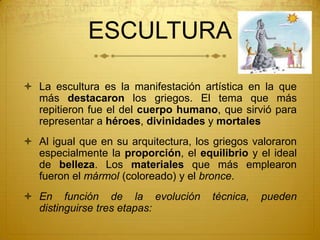 ESCULTURA
 La escultura es la manifestación artística en la que
más destacaron los griegos. El tema que más
repitieron fue el del cuerpo humano, que sirvió para
representar a héroes, divinidades y mortales
 Al igual que en su arquitectura, los griegos valoraron
especialmente la proporción, el equilibrio y el ideal
de belleza. Los materiales que más emplearon
fueron el mármol (coloreado) y el bronce.
 En función de la evolución técnica, pueden
distinguirse tres etapas:
 