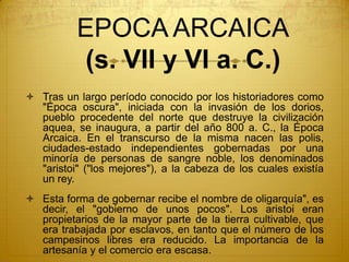 EPOCA ARCAICA
(s. VII y VI a. C.)
 Tras un largo período conocido por los historiadores como
"Época oscura", iniciada con la invasión de los dorios,
pueblo procedente del norte que destruye la civilización
aquea, se inaugura, a partir del año 800 a. C., la Época
Arcaica. En el transcurso de la misma nacen las polis,
ciudades-estado independientes gobernadas por una
minoría de personas de sangre noble, los denominados
"aristoi" ("los mejores"), a la cabeza de los cuales existía
un rey.
 Esta forma de gobernar recibe el nombre de oligarquía", es
decir, el "gobierno de unos pocos". Los aristoi eran
propietarios de la mayor parte de la tierra cultivable, que
era trabajada por esclavos, en tanto que el número de los
campesinos libres era reducido. La importancia de la
artesanía y el comercio era escasa.
 