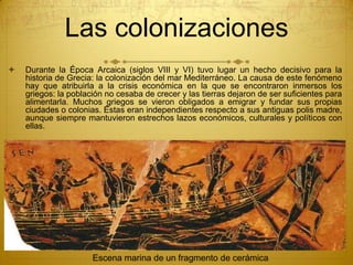Las colonizaciones
 Durante la Época Arcaica (siglos VIII y VI) tuvo lugar un hecho decisivo para la
historia de Grecia: la colonización del mar Mediterráneo. La causa de este fenómeno
hay que atribuirla a la crisis económica en la que se encontraron inmersos los
griegos: la población no cesaba de crecer y las tierras dejaron de ser suficientes para
alimentarla. Muchos griegos se vieron obligados a emigrar y fundar sus propias
ciudades o colonias. Éstas eran independientes respecto a sus antiguas polis madre,
aunque siempre mantuvieron estrechos lazos económicos, culturales y políticos con
ellas.
Escena marina de un fragmento de cerámica
 