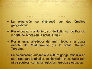 La expansión se distribuyó por dos ámbitos
geográficos:
 Por el oeste: mar Jónico, sur de Italia, sur de Francia
y norte de África (en la actual Libia).
 Por el este: alrededor del mar Negro y la costa
oriental del Mediterráneo (en la actual Colonia
Turquía).
 La colonización expandió la cultura griega más allá de
sus fronteras originales, poniéndola en contacto con
otros pueblos, como los egipcios, fenicios y etruscos.
 
