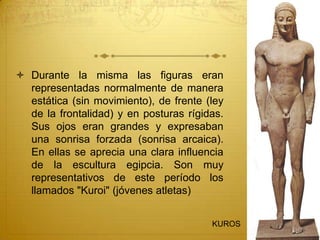  Durante la misma las figuras eran
representadas normalmente de manera
estática (sin movimiento), de frente (ley
de la frontalidad) y en posturas rígidas.
Sus ojos eran grandes y expresaban
una sonrisa forzada (sonrisa arcaica).
En ellas se aprecia una clara influencia
de la escultura egipcia. Son muy
representativos de este período los
llamados "Kuroi" (jóvenes atletas)
KUROS
 