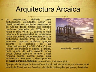 Arquitectura Arcaica
 La arquitectura, definida como
edificaciones ejecutadas según un
diseño estético consciente, desapareció
de Grecia desde finales del periodo
micénico (alrededor de 1200 a. C.)
hasta el siglo VII a. C., cuando la vida
urbana y la prosperidad se recobraron
hasta el punto de poder emprenderse la
edificación pública. Pero a partir de
entonces muchos edificios griegos
durante el periodo de las
colonizaciones (siglos VIII - VI a. C.), se
hacían de madera o adobe o arcilla,
nada queda de ellos excepto unos
pocos planos sobre el terreno, y casi
ninguna fuente escrita sobre esta
arquitectura temprana o descripciones
de estos primeros edificios.• En esta época se usaba el orden dórico, incluso el jónico.
Ejemplo de la etapa de transición entre el período arcaico y el clásico es el
templo de Poseidón, en Paestum, de planta rectangular, períptero y hexástilo
templo de poseidon
 