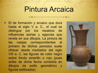  El de formación y arcaico que dura
hasta el siglo V a. C., el cual se
distingue por los resabios de
influencias asirias y egipcias que
revela en sus dibujos. La pintura de
las vasijas correspondientes al
primero de dichos periodos suele
ofrecer desde mediados del siglo
VIII a. C. las figuras de color negro
sobre fondo amarillo o rojo (pues
antes de dicha fecha consistía en
dibujos de estilo geométrico y
figuras estilizadas)
Pintura Arcaica
 