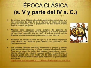 ÉPOCA CLÁSICA
(s. V y parte del IV a. C.)
 Se conoce como Clásico, al período comprendido por el siglo V y
los comienzos del siglo IV a. C. Durante el mismo el mundo
griego se consolidó, con el predominio de dos estados rivales
entre sí: Atenas y Esparta.
 Muchas polis adoptaron como sistema de gobierno la
"democracia", sustituyendo así la oligarquía y la tiranía (gobierno
de una sola persona). Fue el caso de Atenas aunque no de
Esparta, que continuó siendo gobernada por una minoría.
 Partenón de Atenas Durante el siglo V, el de mayor esplendor
para Grecia, en especial para Atenas, se produjeron dos
decisivas guerras:
 Las Guerras Médicas (500-479) enfrentaron a griegos y persas
(también llamados medos), la mayor potencia en aquel entonces.
Tras varios años de lucha, los helenos consiguieron vencer.
Atenas alcanzó su máximo apogeo político y económico, y
Esparta quedó como rival. Cada una de ellas formó su propia
alianza militar en unión de otras polis, hasta que la guerra estalló
entre ellas.
http://www.ancientgreece.co.uk/war/challenge/cha_set.html
 