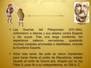  Las Guerras del Peloponeso (431-404),
enfrentaron a Atenas y sus aliados contra Esparta
y los suyos. Tras una larga contienda, los
espartanos salieron vencedores, quedando
muchas ciudades arruinadas o debilitadas, incluida
la triunfante Esparta.
 Años más tarde, las polis se vieron impotentes
para hacer frente al poder de Macedonia, estado
situado al norte de Grecia que, dirigido por su rey
Filipo II, puso fin a su independencia, en 338 a. C.
Filipo II
 