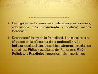  Las figuras se hicieron más naturales y expresivas,
adquiriendo más movimiento y posturas menos
forzadas.
 Desapareció la ley de la frontalidad. Los escultores se
afanaron en la búsqueda de la perfección y la
belleza ideal, aplicando estrictos cánones o reglas en
sus obras. Fidias (esculturas del Partenón), Mirón,
Policleto y Praxiteles fueron los más importantes.
 