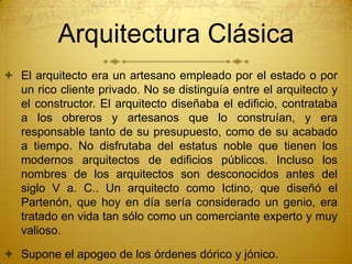 Arquitectura Clásica
 El arquitecto era un artesano empleado por el estado o por
un rico cliente privado. No se distinguía entre el arquitecto y
el constructor. El arquitecto diseñaba el edificio, contrataba
a los obreros y artesanos que lo construían, y era
responsable tanto de su presupuesto, como de su acabado
a tiempo. No disfrutaba del estatus noble que tienen los
modernos arquitectos de edificios públicos. Incluso los
nombres de los arquitectos son desconocidos antes del
siglo V a. C.. Un arquitecto como Ictino, que diseñó el
Partenón, que hoy en día sería considerado un genio, era
tratado en vida tan sólo como un comerciante experto y muy
valioso.
 Supone el apogeo de los órdenes dórico y jónico.
 