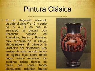 Pintura Clásica
 El de elegancia nacional,
durante el siglo V a. C. y parte
del IV a. C. en que se
emancipó la pintura con
Polignoto, seguido de
Apolodoro, Zeuxis y Parrasio,
muy correctos en el dibujo,
atribuyéndose al primero la
invención del claroscuro. Las
vasijas de este periodo tienen
las figuras rojas sobre fondo
negro, siendo excepción los
célebres lecitos blancos de
tenas que sobre fondo
blanquecino ostentan figuras
 