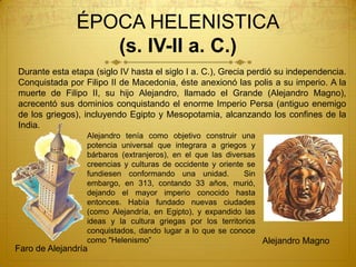 ÉPOCA HELENISTICA
(s. IV-II a. C.)
Alejandro tenía como objetivo construir una
potencia universal que integrara a griegos y
bárbaros (extranjeros), en el que las diversas
creencias y culturas de occidente y oriente se
fundiesen conformando una unidad. Sin
embargo, en 313, contando 33 años, murió,
dejando el mayor imperio conocido hasta
entonces. Había fundado nuevas ciudades
(como Alejandría, en Egipto), y expandido las
ideas y la cultura griegas por los territorios
conquistados, dando lugar a lo que se conoce
como "Helenismo” Alejandro Magno
Faro de Alejandría
Durante esta etapa (siglo IV hasta el siglo I a. C.), Grecia perdió su independencia.
Conquistada por Filipo II de Macedonia, éste anexionó las polis a su imperio. A la
muerte de Filipo II, su hijo Alejandro, llamado el Grande (Alejandro Magno),
acrecentó sus dominios conquistando el enorme Imperio Persa (antiguo enemigo
de los griegos), incluyendo Egipto y Mesopotamia, alcanzando los confines de la
India.
 