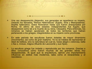  Una vez desaparecido Alejandro, sus generales se repartieron su imperio,
creando los llamados "Reinos Helenísticos" (Egipto, Siria y Mesopotamia).
Hoplita helenístico. Éstos florecieron hasta que fueron anexionados por
Roma. El último de esos estados independientes fue Egipto, que
desapareció como tal a la muerte de su reina, Cleopatra. Para entonces, los
romanos se habían apoderado de todos los territorios que habían
pertenecido a los griegos, integrándolos en su imperio como provincias.
 En este período las esculturas fueron dotadas de mayor dinamismo
(movimiento), así como de gran realismo. Ya no se trataba de representar el
ideal de belleza, sino la naturaleza tal cual es, fuese alegre o dolorosa, bella
o fea o, incluso, trágica (Muerte de Laocoonte y sus hijos).
 La escultura griega fue imitada y reproducida por los romanos. Gracias a
ellos conocemos cómo fueron muchas de las grandes obras hoy
desaparecidas. Al igual que la arquitectura, ejerció una importantísima
influencia en estilos más modernos, tales como el renacentista y el
neoclásico.
 