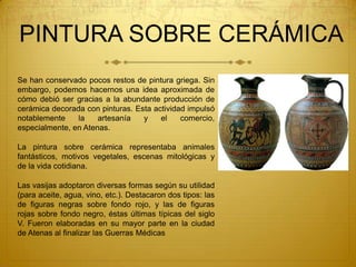 PINTURA SOBRE CERÁMICA
Se han conservado pocos restos de pintura griega. Sin
embargo, podemos hacernos una idea aproximada de
cómo debió ser gracias a la abundante producción de
cerámica decorada con pinturas. Esta actividad impulsó
notablemente la artesanía y el comercio,
especialmente, en Atenas.
La pintura sobre cerámica representaba animales
fantásticos, motivos vegetales, escenas mitológicas y
de la vida cotidiana.
Las vasijas adoptaron diversas formas según su utilidad
(para aceite, agua, vino, etc.). Destacaron dos tipos: las
de figuras negras sobre fondo rojo, y las de figuras
rojas sobre fondo negro, éstas últimas típicas del siglo
V. Fueron elaboradas en su mayor parte en la ciudad
de Atenas al finalizar las Guerras Médicas
 