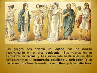 Los griegos nos dejaron un legado que ha influido
decisivamente en el arte occidental. Sus valores fueron
asimilados por Roma, y han sobrevivido hasta nuestros días
como sinónimos de proporción, equilibrio y perfección. Y se
destacaron fundamentalmente, la escultura y la arquitectura.
 