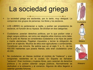 La sociedad griega
 La sociedad griega era esclavista, por lo tanto, muy desigual. La
componían dos grupos de personas: los libres y los esclavos.
 LOS LIBRES no pertenecían a nadie, y podían ser propietarios de
esclavos, en función de su riqueza. Se dividían en dos categorías:
 Ciudadanos: poseían derechos políticos, por lo que podían votar y
elegir cargos públicos, así como ser elegidos ellos mismos como tales.
En la polis de Atenas se consideraba ciudadanos a los hijos de padre
y madre atenienses. Pagaban impuestos y tenían la obligación de
servir en el ejército. Muchos de ellos eran agricultores o comerciantes.
Constituían una minoría. Se estima que en el siglo V a. C., de los
400.000 habitantes que poseía Atenas, sólo eran ciudadanos unos
40.000.
 No ciudadanos: en Atenas recibían el nombre de "metecos" y eran
emigrantes residentes en la ciudad. En Esparta se llamaban
"periecos". Eran hombres y mujeres libres, pero carecían de derechos
políticos y no podían ostentar cargos públicos. Normalmente se
dedicaban a la artesanía y al comercio. Algunos de ellos llegaron a
ostentar grandes fortunas.
Ciudadano
Meteco
Artesano
 