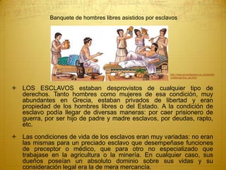  LOS ESCLAVOS estaban desprovistos de cualquier tipo de
derechos. Tanto hombres como mujeres de esa condición, muy
abundantes en Grecia, estaban privados de libertad y eran
propiedad de los hombres libres o del Estado. A la condición de
esclavo podía llegar de diversas maneras: por caer prisionero de
guerra, por ser hijo de padre y madre esclavos, por deudas, rapto,
etc.
 Las condiciones de vida de los esclavos eran muy variadas: no eran
las mismas para un preciado esclavo que desempeñase funciones
de preceptor o médico, que para otro no especializado que
trabajase en la agricultura o la minería. En cualquier caso, sus
dueños poseían un absoluto dominio sobre sus vidas y su
consideración legal era la de mera mercancía.
http://www.ancientgreece.co.uk/dailylife
/challenge/cha_set.html
Banquete de hombres libres asistidos por esclavos
 