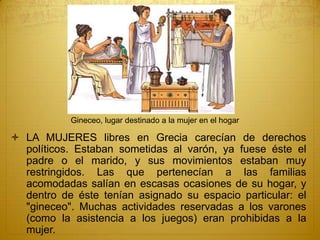  LA MUJERES libres en Grecia carecían de derechos
políticos. Estaban sometidas al varón, ya fuese éste el
padre o el marido, y sus movimientos estaban muy
restringidos. Las que pertenecían a las familias
acomodadas salían en escasas ocasiones de su hogar, y
dentro de éste tenían asignado su espacio particular: el
"gineceo". Muchas actividades reservadas a los varones
(como la asistencia a los juegos) eran prohibidas a la
mujer.
Gineceo, lugar destinado a la mujer en el hogar
 
