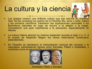 La cultura y la ciencia
 Los griegos crearon una brillante cultura que aún pervive en nuestros
días. Se les considera los padres de la Filosofía (filo, amor y sofía, saber)
y los primeros científicos. Intentaron dar explicaciones racionales a los
fenómenos naturales en lugar de recurrir a la religión o la magia.
Concedieron una gran importancia a la educación, especialmente en
Atenas.
 La cultura helena alcanzó su máximo esplendor durante el siglo V a. C. A
la muerte de Alejandro Magno los reinos helenísticos continuaron
extendiéndola.
 En Filosofía se plantearon la interpretación racional del universo y la
naturaleza, sobresaliendo figuras como Sócrates, Platón o Aristóteles, y
corrientes como el epicureísmo y el estoicismo.
Aristóteles, Platón y Sócrates
 