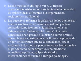  Desde mediados del siglo VII a. C. fueron
apareciendo aristócratas conscientes de la necesidad
de aplicar ideas diferentes a la organización
sociopolítica tradicional.
 Las sucesivas reformas legislativas de los atenienses
institucionalizaron un complejo sistema político
conocido como isonomía "igualdad ante la ley"
o democracia "gobierno del demos". Los más
denostados han pasado a la historia como tiranos ,
que en la época designaba a los líderes populares de
origen aristocrático que no alcanzaban el poder
mediante la ley por los procedimientos tradicionales
ni por derecho de nacimiento, sino mediante
revueltas populares, golpes de estado,
intervenciones extrajeras o intrigas palaciegas.
 