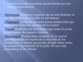  Las formas más conocidas desarrolladas por las
polis griegas fueron:
-Monarquía: Gobierno legítimo de un solo hombre, el
rey, que tenía todo el poder en sus manos
-Oligarquía: Gobierno de unos pocos aristócratas que
manejaban todos los asuntos de la ciudad
-Tiranía: Gobierno de un hombre que toma el poder
en sus manos de manera violenta
-Democracia: Forma más compleja, en la cual el
gobierno estaba en manos de la mayoría de los
ciudadanos, el demos que podía decidir sobre todos
los asuntos importantes de la polis. El caso más
conocido es el de Atenas
 