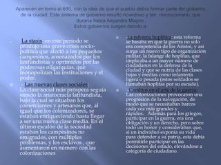 -La stasis: en este período se
produjo una grave crisis socio-
política que afectó a los pequeños
campesinos, amenazados por los
latifundistas y oprimidos por las
poderosas oligarquías, que
monopolizan las instituciones y el
poder.
 - Las nuevas clases sociales:
La clase social más próspera seguía
siendo la aristocracia latifundista,
bajo la cual se situaban los
comerciantes y artesanos que, al
igual que los colonizadores, se
estaban enriqueciendo hasta llegar
a ser una nueva clase media. En el
último escalón de la sociedad
estaban los campesinos no
emigrados, con múltiples
problemas, y los esclavos , que
aumentaron en número con las
colonizaciones
 -La reforma hoplítica: esta reforma
se basaba en que la guerra no solo
era competencia de los Aristoi, y así
surge un nuevo tipo de organización
militar, la falange de hoplitas, que
implicaba a un mayor número de
ciudadanos en la defensa de la
ciudad y que se nutría de las clases
bajas y medias como infantería
ligera o pesada (estos soldados se
llamaban hoplitas por su escudo).
 -Cambios en el arte de la guerra:
Las colonizaciones provocaron una
progresión de la navegación, de
modo que se necesitaban barcos
cada vez más grandes y
rápidos. Además para los griegos,
participar en la guerra, era una
obligación y un derecho, pero sobre
todo un honor y consideraban que,
si un individuo exponía su vida
para defender a su patria, esta debía
permitirle participar en las
decisiones del estado, elevándose a
categoría de ciudadano.
 