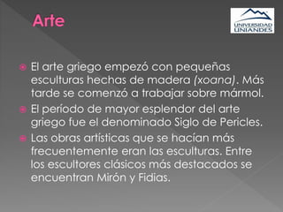  El arte griego empezó con pequeñas
esculturas hechas de madera (xoana). Más
tarde se comenzó a trabajar sobre mármol.
 El período de mayor esplendor del arte
griego fue el denominado Siglo de Pericles.
 Las obras artísticas que se hacían más
frecuentemente eran las esculturas. Entre
los escultores clásicos más destacados se
encuentran Mirón y Fidias.
 