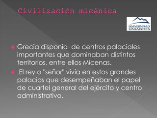  Grecia disponía de centros palaciales
importantes que dominaban distintos
territorios, entre ellos Micenas.
 El rey o "señor" vivía en estos grandes
palacios que desempeñaban el papel
de cuartel general del ejército y centro
administrativo.
 