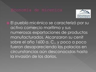  El pueblo micénico se caracterizó por su
activo comercio marítimo y sus
numerosas exportaciones de productos
manufacturados. Alcanzaron su cenit
sobre el año 1600 a. C., y poco a poco
fueron desapareciendo los palacios en
circunstancias aún desconocidas hasta
la invasión de los dorios.
 