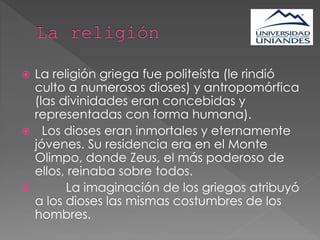  La religión griega fue politeísta (le rindió
culto a numerosos dioses) y antropomórfica
(las divinidades eran concebidas y
representadas con forma humana).
 Los dioses eran inmortales y eternamente
jóvenes. Su residencia era en el Monte
Olimpo, donde Zeus, el más poderoso de
ellos, reinaba sobre todos.
 La imaginación de los griegos atribuyó
a los dioses las mismas costumbres de los
hombres.
 