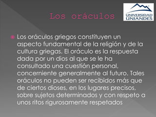  Los oráculos griegos constituyen un
aspecto fundamental de la religión y de la
cultura griegas. El oráculo es la respuesta
dada por un dios al que se le ha
consultado una cuestión personal,
concerniente generalmente al futuro. Tales
oráculos no pueden ser recibidos más que
de ciertos dioses, en los lugares precisos,
sobre sujetos determinados y con respeto a
unos ritos rigurosamente respetados
 