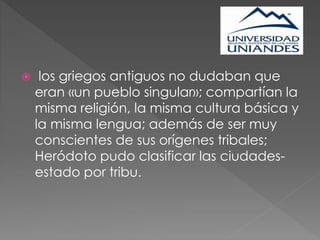  los griegos antiguos no dudaban que
eran «un pueblo singular»; compartían la
misma religión, la misma cultura básica y
la misma lengua; además de ser muy
conscientes de sus orígenes tribales;
Heródoto pudo clasificar las ciudades-
estado por tribu.
 
