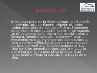  En la mayor parte de la Historia griega, la educación
fue privada, salvo en Esparta. Algunas ciudades-
estado establecieron escuelas públicas. Solamente
las familias adineradas podían contratar un maestro.
Los niños varones aprendían a leer, escribir y citar la
literatura. También aprendían a cantar y tocar un
instrumento musical, y a entrenarse como soldados
para el servicio militar. Estudiaban no para trabajar,
sino para convertirse en buenos ciudadanos. Las
niñas también aprendían a leer, escribir y hacer la
aritmética elemental para dirigir el hogar. Casi
nunca recibían ninguna educación después de la
niñez.
 