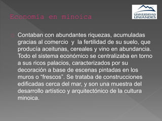 Contaban con abundantes riquezas, acumuladas
gracias al comercio y la fertilidad de su suelo, que
producía aceitunas, cereales y vino en abundancia.
Todo el sistema económico se centralizaba en torno
a sus ricos palacios, caracterizados por su
decoración a base de escenas pintadas en los
muros o “frescos”. Se trataba de construcciones
edificadas cerca del mar, y son una muestra del
desarrollo artístico y arquitectónico de la cultura
minoica.
 