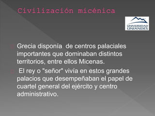 Grecia disponía de centros palaciales
importantes que dominaban distintos
territorios, entre ellos Micenas.
El rey o "señor" vivía en estos grandes
palacios que desempeñaban el papel de
cuartel general del ejército y centro
administrativo.
 