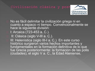 No es fácil delimitar la civilización griega ni en
cuanto a espacio ni tiempo. Convencionalmente se
hace la siguiente división:
I: Arcaica (723-453 a. C.).
II: Clásica (siglo V-III a. C.).
III: Helenística (siglo III-I a. C.). En este curso
histórico surgieron varios hechos importantes y
fundamentales en la formación definitiva de lo que
fue Grecia posteriormente: la formación de las polis
(ciudades), el siglo V a. C., la Edad Ateniense,
 