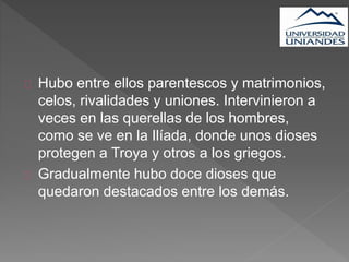 Hubo entre ellos parentescos y matrimonios,
celos, rivalidades y uniones. Intervinieron a
veces en las querellas de los hombres,
como se ve en la Ilíada, donde unos dioses
protegen a Troya y otros a los griegos.
Gradualmente hubo doce dioses que
quedaron destacados entre los demás.
 