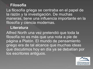 Filosofía
La filosofía griega se centraba en el papel de
la razón y la investigación. De muchas
maneras, tiene una influencia importante en la
filosofía y ciencia modernas.
Literatura
Alfred North una vez pretendió que toda la
filosofía no es más que una nota a pie de
página a Platón. El mundo de pensamiento
griego era de tal alcance que muchas ideas
que discutimos hoy en día ya se debatían por
los escritores antiguos.
 