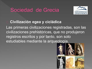 Civilización egea y cicládica
Las primeras civilizaciones registradas, son las
civilizaciones prehistóricas, que no produjeron
registros escritos y por tanto, son solo
estudiables mediante la arqueología.
 