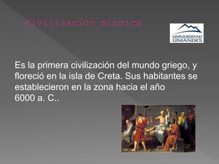 Es la primera civilización del mundo griego, y
floreció en la isla de Creta. Sus habitantes se
establecieron en la zona hacia el año
6000 a. C..
 