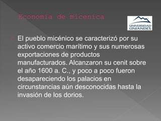El pueblo micénico se caracterizó por su
activo comercio marítimo y sus numerosas
exportaciones de productos
manufacturados. Alcanzaron su cenit sobre
el año 1600 a. C., y poco a poco fueron
desapareciendo los palacios en
circunstancias aún desconocidas hasta la
invasión de los dorios.
 