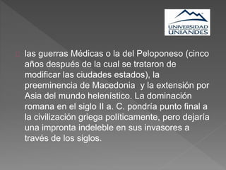 las guerras Médicas o la del Peloponeso (cinco
años después de la cual se trataron de
modificar las ciudades estados), la
preeminencia de Macedonia y la extensión por
Asia del mundo helenístico. La dominación
romana en el siglo II a. C. pondría punto final a
la civilización griega políticamente, pero dejaría
una impronta indeleble en sus invasores a
través de los siglos.
 