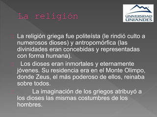 La religión griega fue politeísta (le rindió culto a
numerosos dioses) y antropomórfica (las
divinidades eran concebidas y representadas
con forma humana).
Los dioses eran inmortales y eternamente
jóvenes. Su residencia era en el Monte Olimpo,
donde Zeus, el más poderoso de ellos, reinaba
sobre todos.
La imaginación de los griegos atribuyó a
los dioses las mismas costumbres de los
hombres.
 