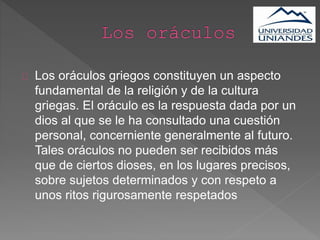Los oráculos griegos constituyen un aspecto
fundamental de la religión y de la cultura
griegas. El oráculo es la respuesta dada por un
dios al que se le ha consultado una cuestión
personal, concerniente generalmente al futuro.
Tales oráculos no pueden ser recibidos más
que de ciertos dioses, en los lugares precisos,
sobre sujetos determinados y con respeto a
unos ritos rigurosamente respetados
 