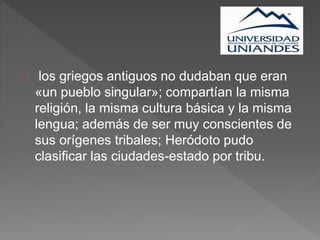 los griegos antiguos no dudaban que eran
«un pueblo singular»; compartían la misma
religión, la misma cultura básica y la misma
lengua; además de ser muy conscientes de
sus orígenes tribales; Heródoto pudo
clasificar las ciudades-estado por tribu.
 