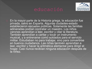 En la mayor parte de la Historia griega, la educación fue
privada, salvo en Esparta. Algunas ciudades-estado
establecieron escuelas públicas. Solamente las familias
adineradas podían contratar un maestro. Los niños
varones aprendían a leer, escribir y citar la literatura.
También aprendían a cantar y tocar un instrumento
musical, y a entrenarse como soldados para el servicio
militar. Estudiaban no para trabajar, sino para convertirse
en buenos ciudadanos. Las niñas también aprendían a
leer, escribir y hacer la aritmética elemental para dirigir el
hogar. Casi nunca recibían ninguna educación después de
la niñez.
 