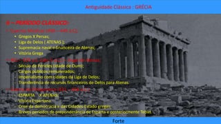Antiguidade Clássica : GRÉCIA 
6 – PERÍODO CLÁSSICO: 
• Guerras Médicas (490 – 449 a.C); 
• Gregos X Persas; 
• Liga de Delos ( ATENAS ); 
• Supremacia naval e financeira de Atenas; 
• Vitória Grega 
• 461 – 429 a.C. (séc V a.C.) – Auge de Atenas; 
- Século de Péricles (Idade de Ouro); 
- Cargos públicos remunerados; 
- Imperialismo com cidades da Liga de Delos; 
- Transferência de recursos financeiros de Delos para Atenas. 
• Guerra do Peloponeso (431 – 404 a.C.) 
- ESPARTA X ATENAS; 
- Vitória Espartana 
- Crise da democracia e das Cidades-Estado gregas; 
- Breves períodos de preponderância de Esparta e posteriormente Tebas. 
Forte 
 