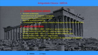 Antiguidade Clássica : GRÉCIA 
1 – CARACTERÍSTICAS GERAIS: 
• Território acidentado; 
- Desenvolvimento do comércio e navegação; 
- Descentralização política (Cidade-Estado); 
• Modo de produção escravista; 
• Contribuições nas artes, ciências e filosofia (formadores da CULTURA OCIDENTAL). 
2 – FASES DA HISTÓRIA: 
• Período Pré-Homérico (2800 – 1100 a.C.) – povoamento da Grécia. 
• Período Homérico (1100 – 800 a.C) – poemas Ilíada e Odisséia. 
• Período Arcaico (800 – 500 a.C) – formação da pólis (cidade-Estado). 
• Período Clássico (500 – 336 a.C) – auge da pólis. 
• Período Helenístico (336 – 146 a.C) – decadência da pólis/ domínio Macedônico. 
1 – Médio 2- Fraco 
 