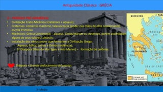 Antiguidade Clássica : GRÉCIA 
3 – PERÍODO PRÉ-HOMÉRICO: 
• Civilização Creto-Micênica (cretenses + aqueus); 
• Cretenses: comércio marítimo, talassocracia (poder nas mãos de elite comerciante), 
escrita Primitiva 
• Micênicos: Grécia Continental – aqueus. Conquistaram os cretenses, porém assimilaram 
alguns de seus valores culturais; 
• Instalação dos vários povos que formaram a Civilização Grega: 
- Aqueus, Eólios, Jônios e Dórios (violência); 
- 1ª Diáspora (Ilhas do Mar Egeu e Ásia Menor) – formação de colônias. 
Diáspora = Grande deslocamento de pessoas 
3- Médio 
 