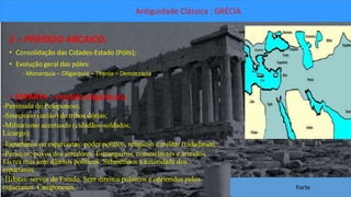Antiguidade Clássica : GRÉCIA 
5 – PERÍODO ARCAICO: 
• Consolidação das Cidades-Estado (Pólis); 
• Evolução geral das póles: 
- Monarquia – Oligarquia – Tirania – Democracia. 
• ESPARTA – modelo oligárquico. 
-Península do Peloponeso; 
-Sinecismo (união) de tribos dórias; 
-Militarismo acentuado (cidadãos-soldados; 
Licurgo); 
-Espartanos ou esparciatas: poder político, religioso e militar (cidadania); 
-Periecos: povos dos arredores. Estrangeiros, comerciantes e artesãos. 
Livres mas sem direitos políticos. Submetidos à autoridade dos 
espartanos. 
-Hilotas: servos do Estado. Sem direitos políticos e oprimidos pelos 
espartanos. Camponeses. 
Forte 
 