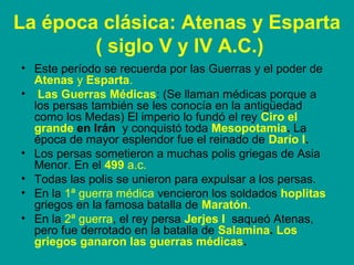 La época clásica: Atenas y Esparta 
( siglo V y IV A.C.) 
• Este período se recuerda por las Guerras y el poder de 
Atenas y Esparta. 
• Las Guerras Médicas: (Se llaman médicas porque a 
los persas también se les conocía en la antigüedad 
como los Medas) El imperio lo fundó el rey Ciro el 
grande en Irán y conquistó toda Mesopotamia. La 
época de mayor esplendor fue el reinado de Darío I. 
• Los persas sometieron a muchas polis griegas de Asia 
Menor. En el 499 a.c. 
• Todas las polis se unieron para expulsar a los persas. 
• En la 1ª guerra médica vencieron los soldados hoplitas 
griegos en la famosa batalla de Maratón. 
• En la 2ª guerra, el rey persa Jerjes I saqueó Atenas, 
pero fue derrotado en la batalla de Salamina. Los 
griegos ganaron las guerras médicas. 
 